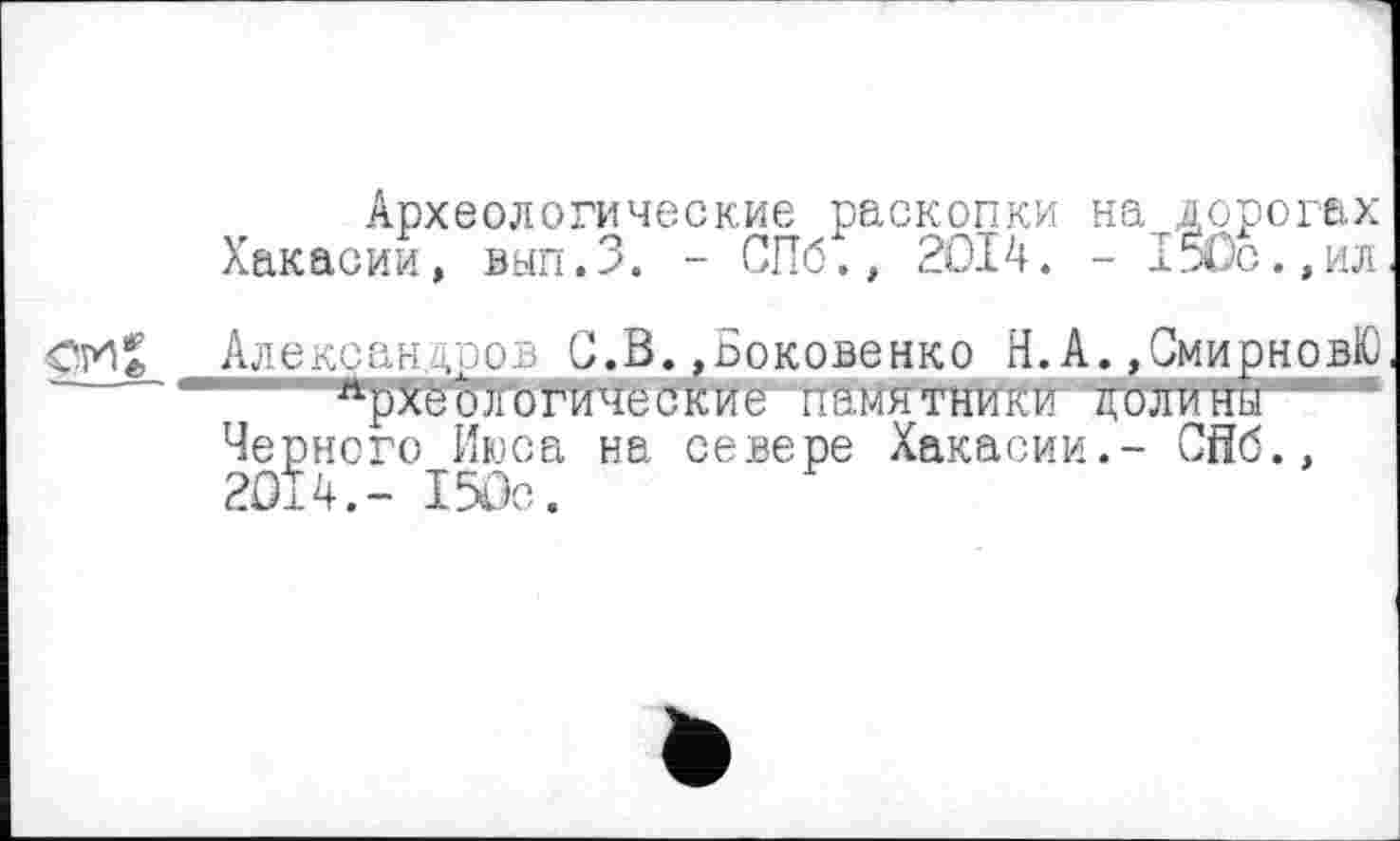 ﻿Археологические раскопки на дорогах Хакасии, вып.З. - СПб., 2014. - 1$0с.,ил
Александров С.В.,Боковенко Н.А.,СмирновЮ " 1 аркёЬТогические~ памятники ’кШГитш'-“
Черного Июса на севере Хакасии.- Сйб.,
2014.- 150с.